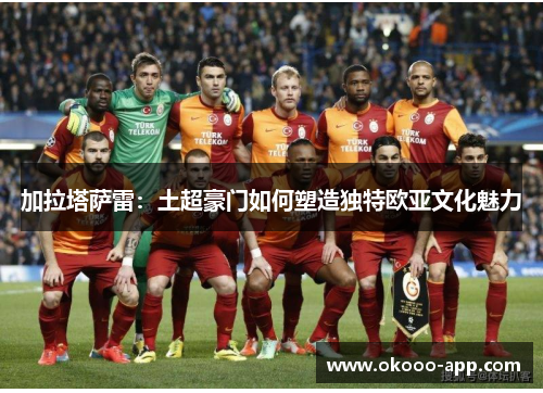 加拉塔萨雷：土超豪门如何塑造独特欧亚文化魅力