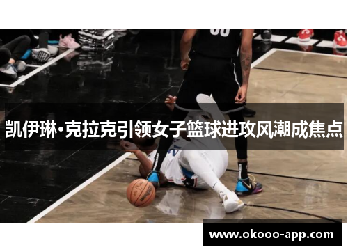 凯伊琳·克拉克引领女子篮球进攻风潮成焦点